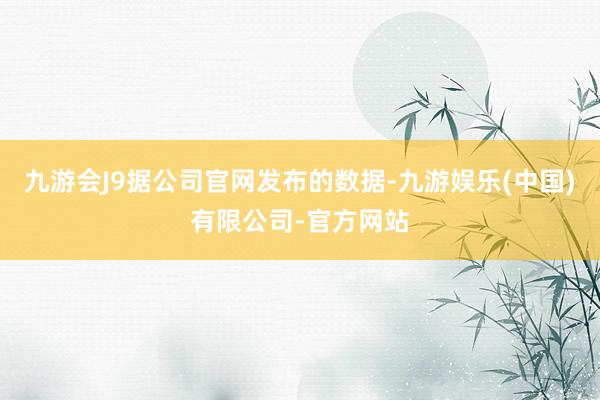 九游会J9据公司官网发布的数据-九游娱乐(中国)有限公司-官方网站