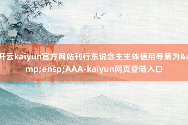 开云kaiyun官方网站刊行东说念主主体信用等第为&ensp;AAA-kaiyun网页登陆入口