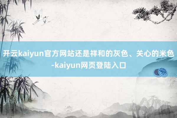 开云kaiyun官方网站还是祥和的灰色、关心的米色-kaiyun网页登陆入口