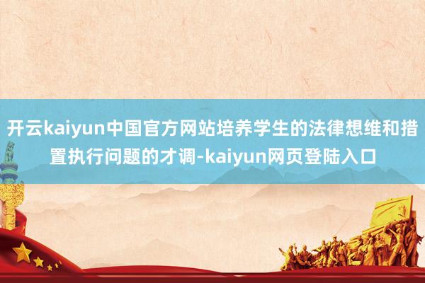 开云kaiyun中国官方网站培养学生的法律想维和措置执行问题的才调-kaiyun网页登陆入口