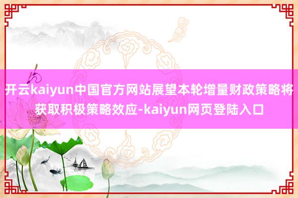 开云kaiyun中国官方网站展望本轮增量财政策略将获取积极策略效应-kaiyun网页登陆入口