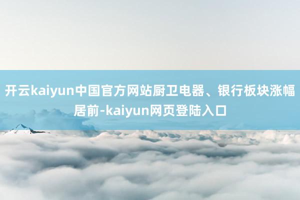 开云kaiyun中国官方网站厨卫电器、银行板块涨幅居前-kaiyun网页登陆入口