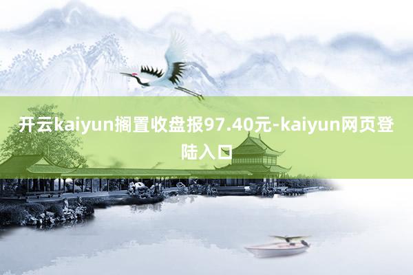 开云kaiyun搁置收盘报97.40元-kaiyun网页登陆入口