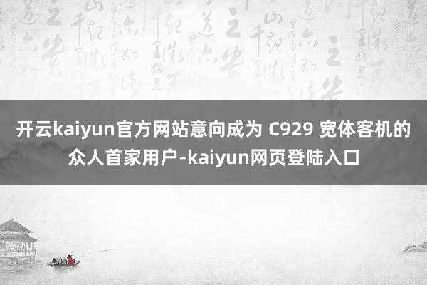 开云kaiyun官方网站意向成为 C929 宽体客机的众人首家用户-kaiyun网页登陆入口