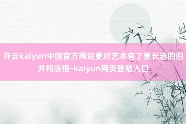 开云kaiyun中国官方网站更对艺术有了更长远的归并和感悟-kaiyun网页登陆入口