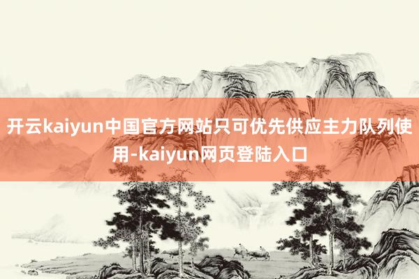 开云kaiyun中国官方网站只可优先供应主力队列使用-kaiyun网页登陆入口