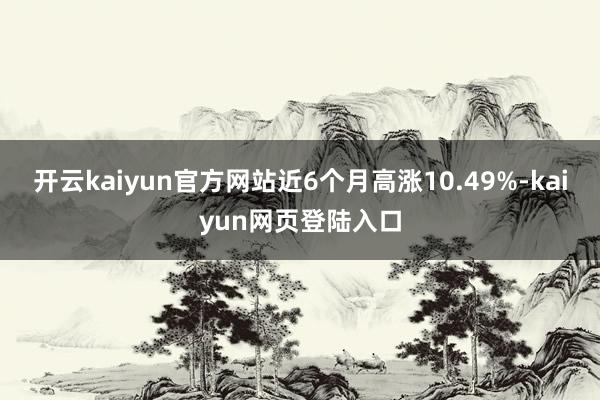 开云kaiyun官方网站近6个月高涨10.49%-kaiyun网页登陆入口