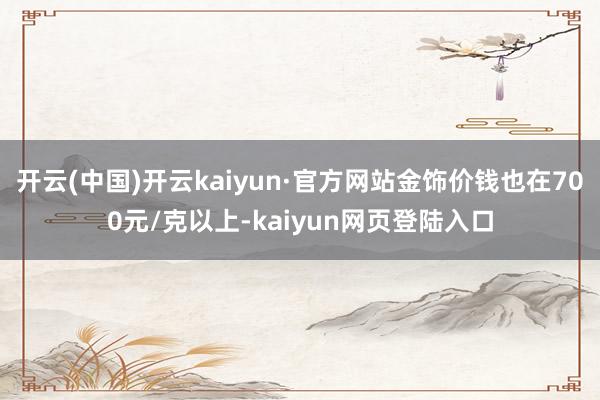 开云(中国)开云kaiyun·官方网站金饰价钱也在700元/克以上-kaiyun网页登陆入口