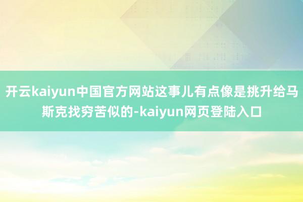 开云kaiyun中国官方网站这事儿有点像是挑升给马斯克找穷苦似的-kaiyun网页登陆入口