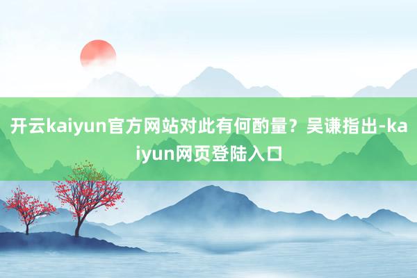 开云kaiyun官方网站对此有何酌量？吴谦指出-kaiyun网页登陆入口