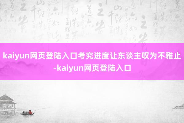 kaiyun网页登陆入口考究进度让东谈主叹为不雅止-kaiyun网页登陆入口