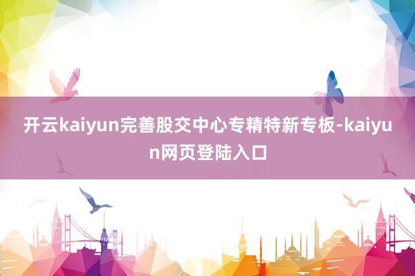 开云kaiyun完善股交中心专精特新专板-kaiyun网页登陆入口