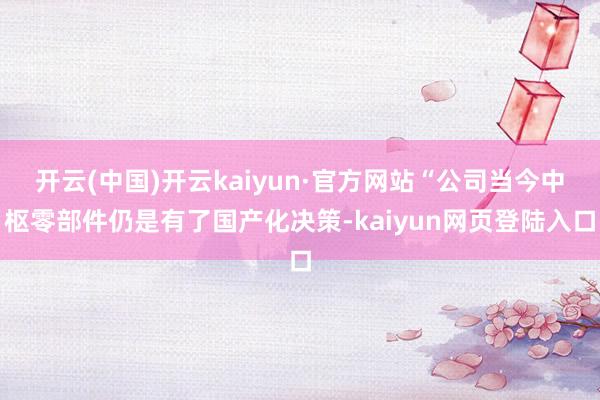 开云(中国)开云kaiyun·官方网站“公司当今中枢零部件仍是有了国产化决策-kaiyun网页登陆入口