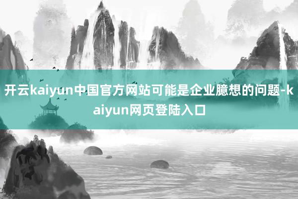 开云kaiyun中国官方网站可能是企业臆想的问题-kaiyun网页登陆入口