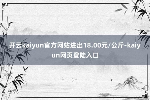开云kaiyun官方网站进出18.00元/公斤-kaiyun网页登陆入口