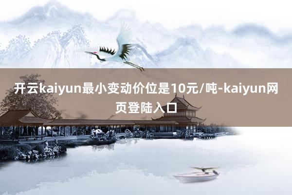 开云kaiyun最小变动价位是10元/吨-kaiyun网页登陆入口