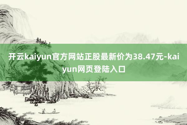 开云kaiyun官方网站正股最新价为38.47元-kaiyun网页登陆入口