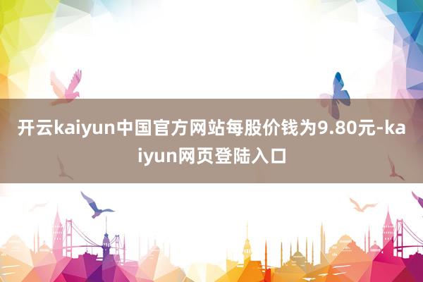 开云kaiyun中国官方网站每股价钱为9.80元-kaiyun网页登陆入口