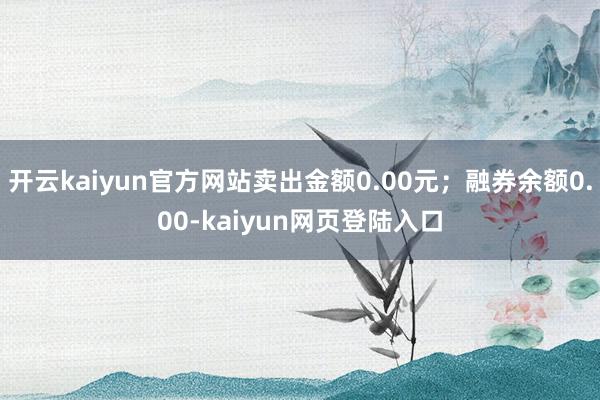 开云kaiyun官方网站卖出金额0.00元；融券余额0.00-kaiyun网页登陆入口