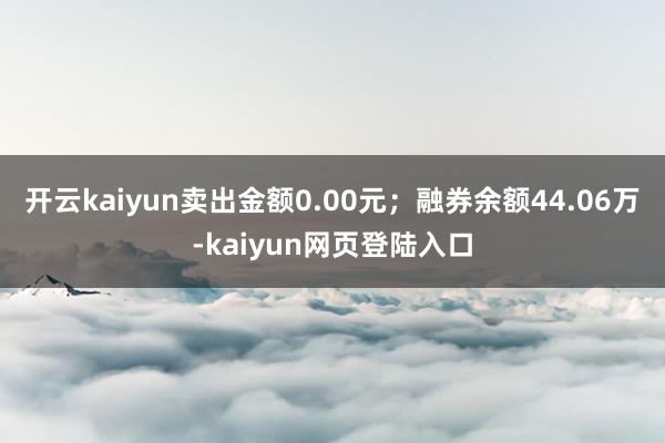 开云kaiyun卖出金额0.00元；融券余额44.06万-kaiyun网页登陆入口