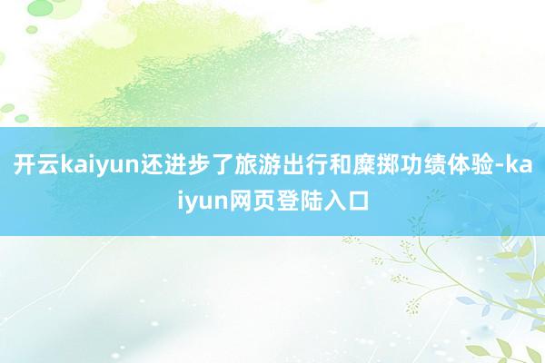 开云kaiyun还进步了旅游出行和糜掷功绩体验-kaiyun网页登陆入口