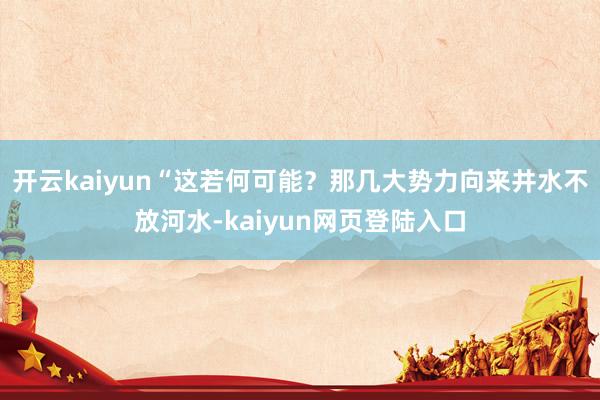 开云kaiyun“这若何可能？那几大势力向来井水不放河水-kaiyun网页登陆入口