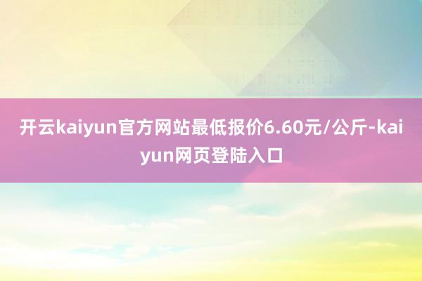 开云kaiyun官方网站最低报价6.60元/公斤-kaiyun网页登陆入口