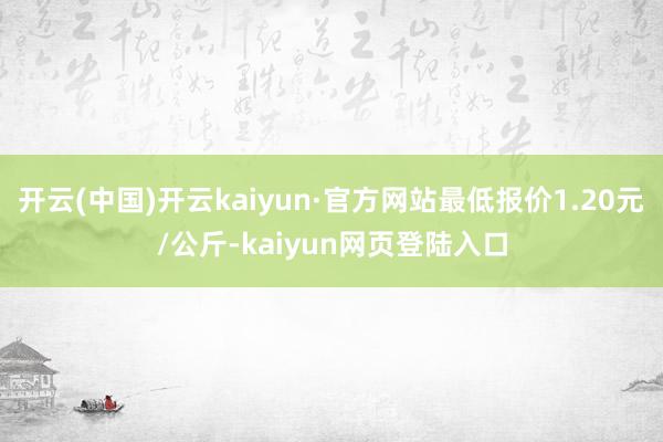 开云(中国)开云kaiyun·官方网站最低报价1.20元/公斤-kaiyun网页登陆入口