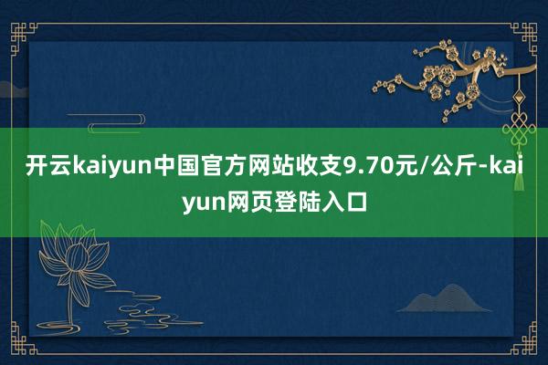 开云kaiyun中国官方网站收支9.70元/公斤-kaiyun网页登陆入口