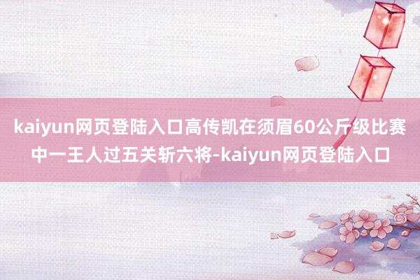 kaiyun网页登陆入口高传凯在须眉60公斤级比赛中一王人过五关斩六将-kaiyun网页登陆入口