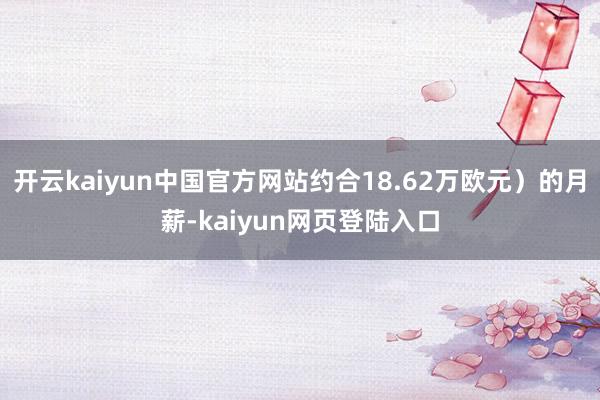 开云kaiyun中国官方网站约合18.62万欧元）的月薪-kaiyun网页登陆入口