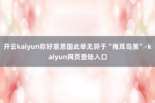 开云kaiyun称好意思国此举无异于“掩耳岛箦”-kaiyun网页登陆入口