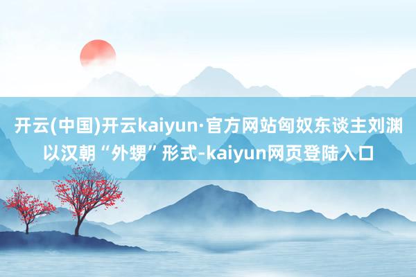 开云(中国)开云kaiyun·官方网站匈奴东谈主刘渊以汉朝“外甥”形式-kaiyun网页登陆入口