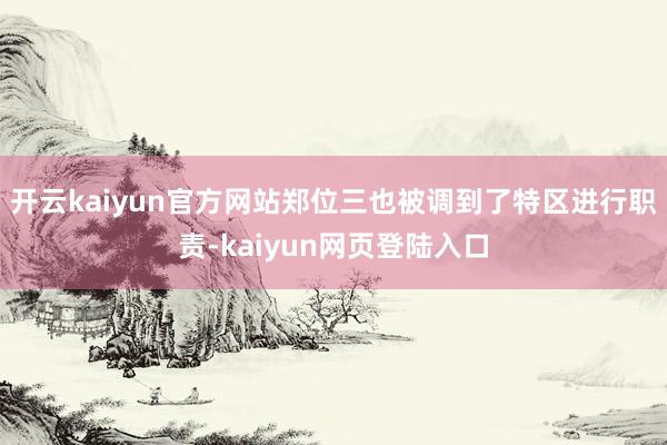 开云kaiyun官方网站郑位三也被调到了特区进行职责-kaiyun网页登陆入口