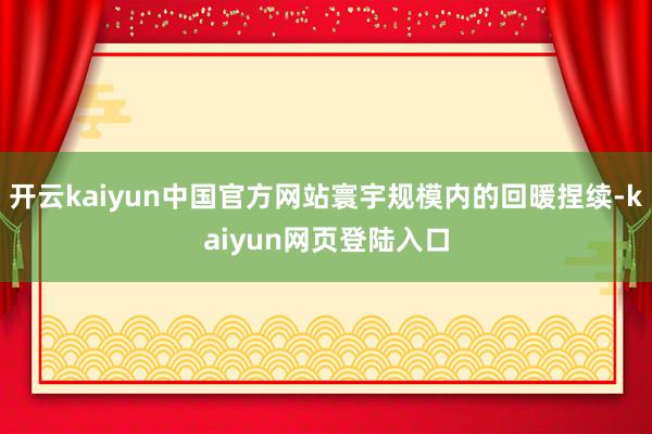 开云kaiyun中国官方网站寰宇规模内的回暖捏续-kaiyun网页登陆入口