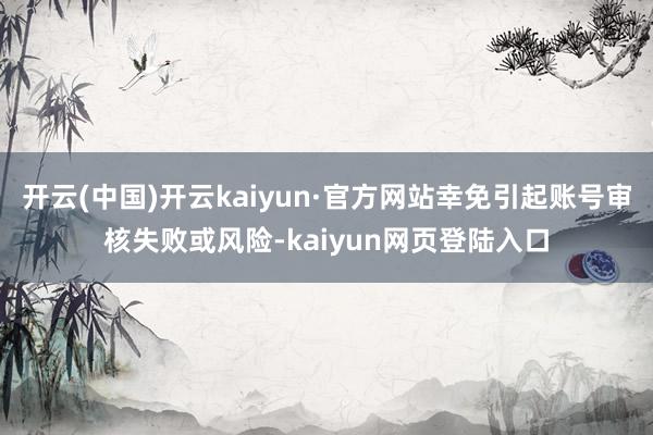 开云(中国)开云kaiyun·官方网站幸免引起账号审核失败或风险-kaiyun网页登陆入口