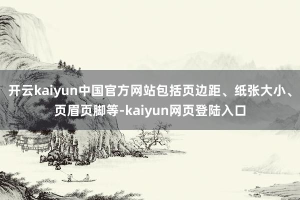 开云kaiyun中国官方网站包括页边距、纸张大小、页眉页脚等-kaiyun网页登陆入口