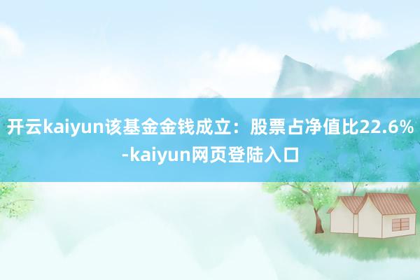 开云kaiyun该基金金钱成立：股票占净值比22.6%-kaiyun网页登陆入口