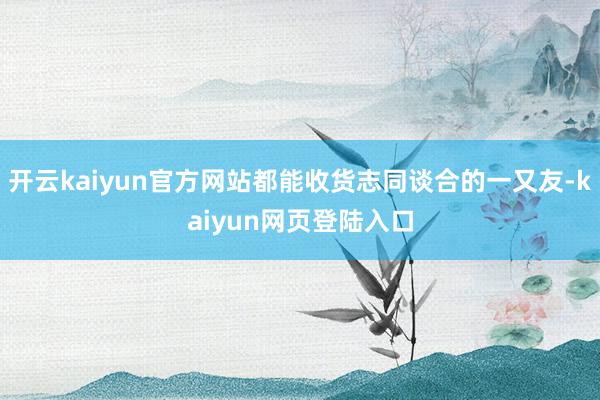 开云kaiyun官方网站都能收货志同谈合的一又友-kaiyun网页登陆入口