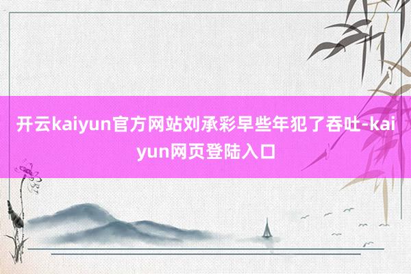 开云kaiyun官方网站刘承彩早些年犯了吞吐-kaiyun网页登陆入口