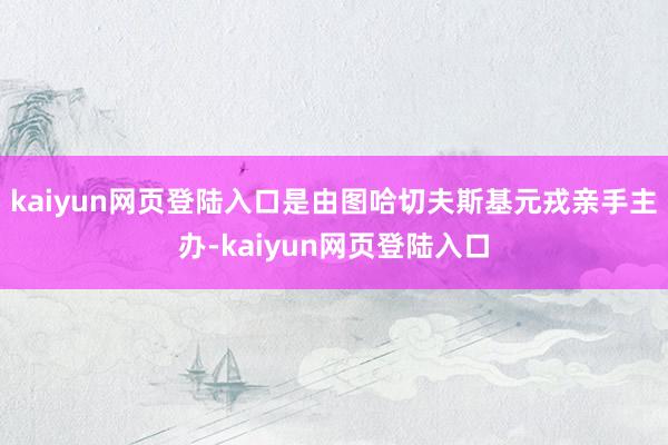 kaiyun网页登陆入口是由图哈切夫斯基元戎亲手主办-kaiyun网页登陆入口