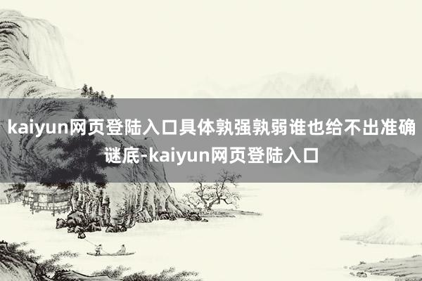 kaiyun网页登陆入口具体孰强孰弱谁也给不出准确谜底-kaiyun网页登陆入口