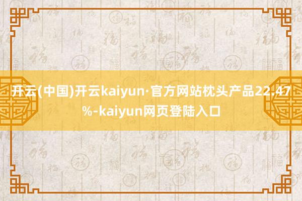 开云(中国)开云kaiyun·官方网站枕头产品22.47%-kaiyun网页登陆入口