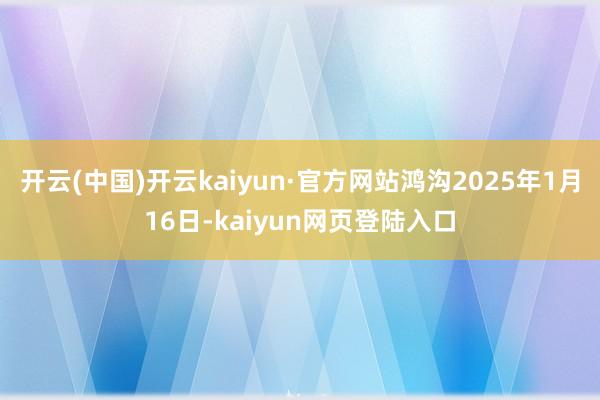 开云(中国)开云kaiyun·官方网站鸿沟2025年1月16日-kaiyun网页登陆入口