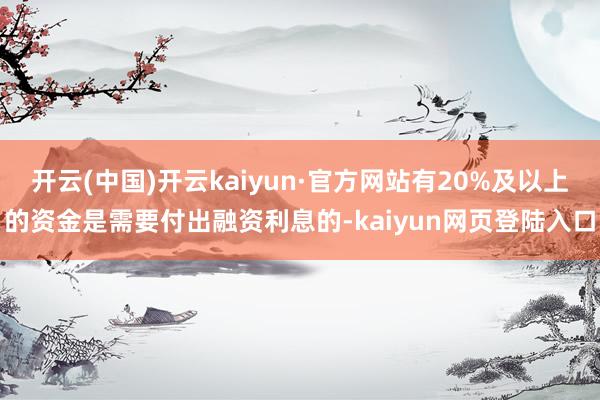 开云(中国)开云kaiyun·官方网站有20%及以上的资金是需要付出融资利息的-kaiyun网页登陆入口