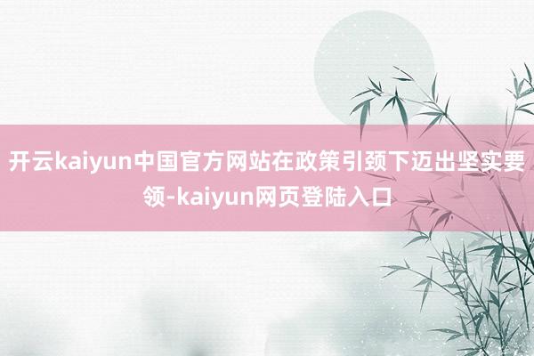 开云kaiyun中国官方网站在政策引颈下迈出坚实要领-kaiyun网页登陆入口