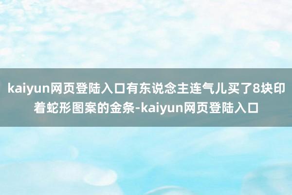 kaiyun网页登陆入口有东说念主连气儿买了8块印着蛇形图案的金条-kaiyun网页登陆入口