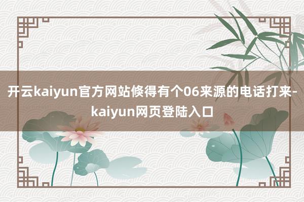 开云kaiyun官方网站倏得有个06来源的电话打来-kaiyun网页登陆入口
