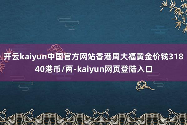 开云kaiyun中国官方网站香港周大福黄金价钱31840港币/两-kaiyun网页登陆入口