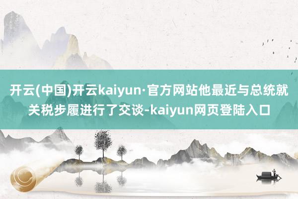 开云(中国)开云kaiyun·官方网站他最近与总统就关税步履进行了交谈-kaiyun网页登陆入口